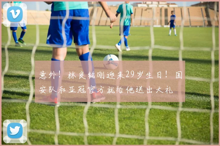 意外!林良铭刚迎来29岁生日!国安队和亚冠官方就给他送出大礼