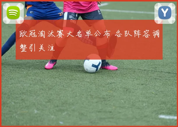 欧冠淘汰赛大名单公布 各队阵容调整引关注