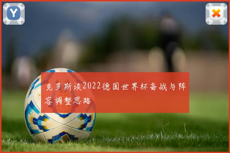 克罗斯谈2022德国世界杯备战与阵容调整思路