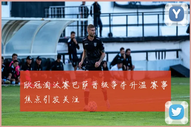 欧冠淘汰赛巴萨晋级争夺升温 赛事焦点引发关注